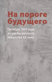 Купить На пороге будущего. Октябрь 1917 года и судьбы русского искусства ХХ века — Фото №1