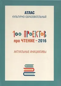Купить 100 проектов про чтение - 2016. Актуальные инициативы. Культурно-образовательный атлас — Фото №1