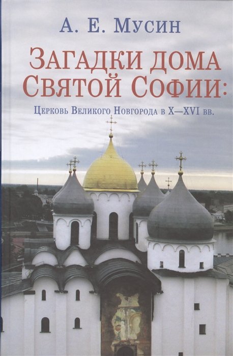 Мусин А.Е. - Загадки дома Святой Софии: Церковь Великого Новгорода в X - XVI вв.