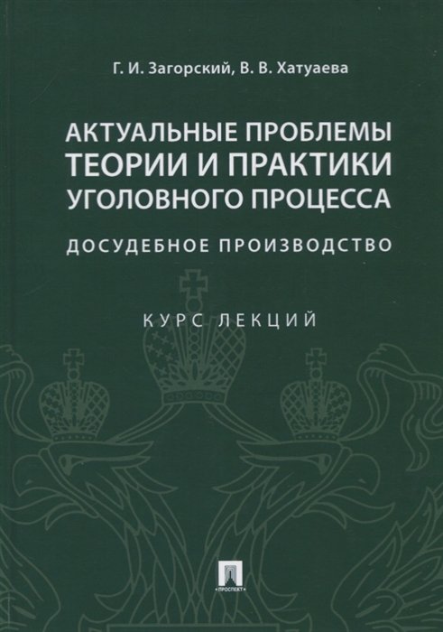 Загорский Г., Хатуаева В. - Актуальные проблемы теории и практики уголовного процесса. Досудебное производство. Курс лекций