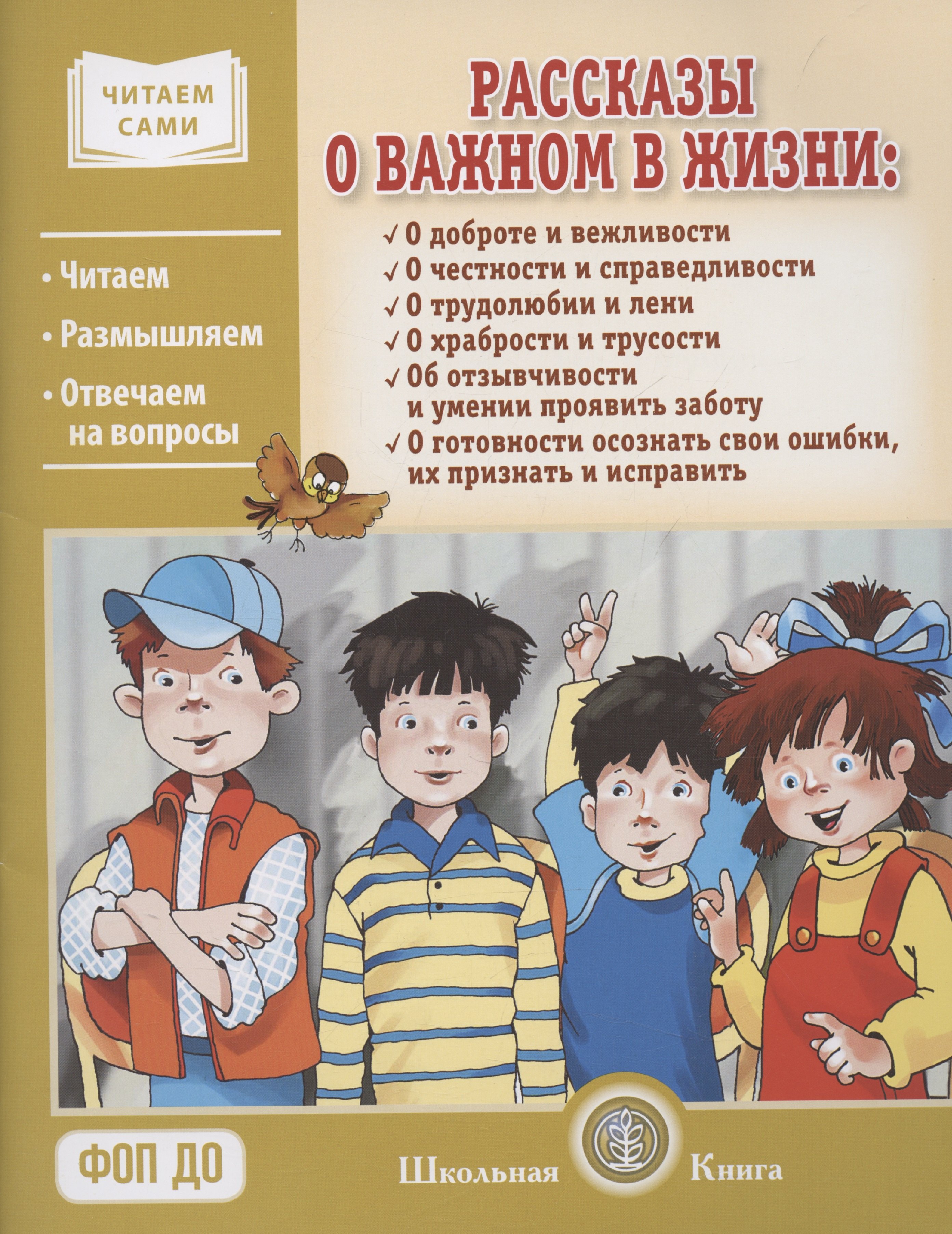 

Рассказы о важном в жизни. О доброте и вежливости, о честности и справедливости, о трудолюбии и лени, о храбрости и трусости, об отзывчивости и умении проявить заботу, помочь, о готовности осознать свои ошибки, их признать и исправить