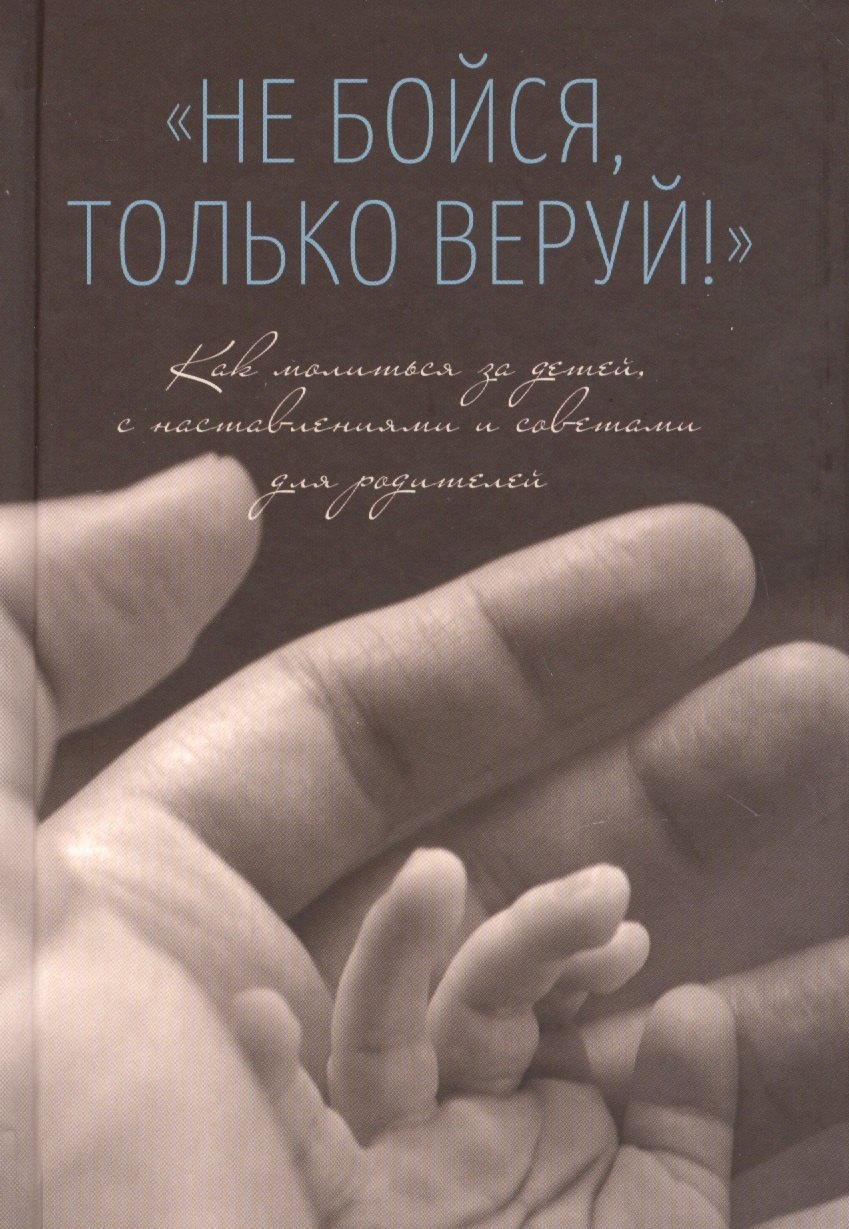 Не бойся, только веруй! Как молиться за детей, с наставлениями и советами для родителей