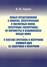 Купить Новые представления о квантах, электрических и магнитных полях, электронах (позитронах), их параметры и взаимосвязи между ними. О составе протонов и нейтронов атомного ядра из электронов и позитронов — Фото №1