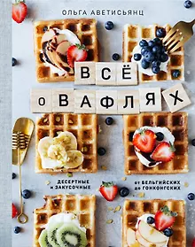 Купить Все о вафлях. Десертные и закусочные. От бельгийских до гонконгских — Фото №1