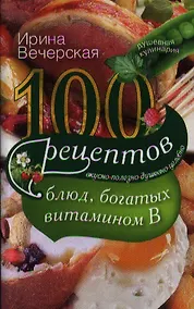 Купить 100 рецептов блюд, богатыми витамином В. Вкусно, полезно, душевно, целебно — Фото №1