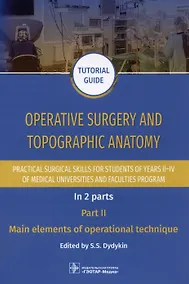 Купить Operative surgery and topographic anatomy. Practical surgical skills for students of years II–IV of medical universities and faculties program: tutorial guide. In 2 parts. Part II. Main elements of operational technique — Фото №1