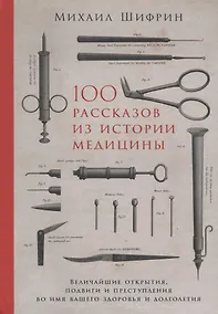 Купить 100 рассказов из истории медицины: Величайшие открытия, подвиги и преступления во имя вашего здоровья и долголетия — Фото №1