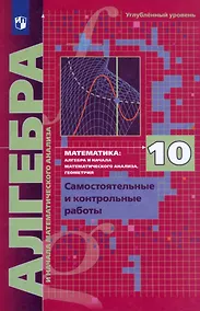 Купить Математика. Алгебра и начала математического анализа. 10 класс. Углубленный уровень. Самостоятельные и контрольные работы — Фото №1