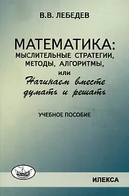 Купить Лебедев Математика: мыслительные стратегии, методы, алгоритмы, или Начинаем вместе думать и решать: Учеб.пособие(Илекса) — Фото №1