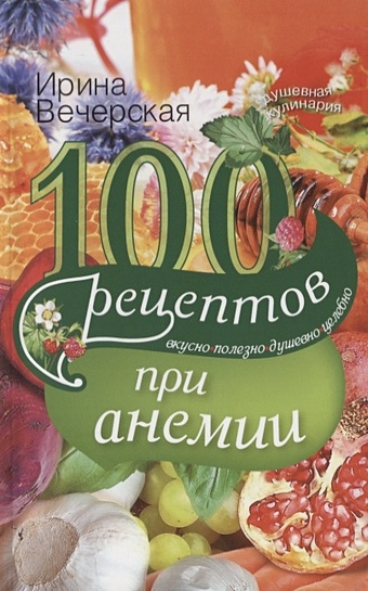 Вечерская И. 100 рецептов при анемии. Вкусно, полезно, душевно, целебно