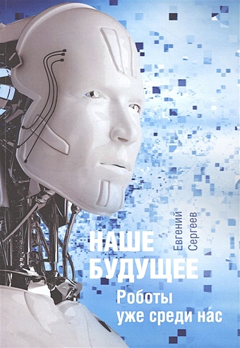 Сергеев Е Наше будущее. Роботы уже среди нас тополь эрик искусственный интеллект в медицине как умные технологии меняют подход к лечению библиотека сбера искусственный интеллект