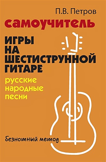 Петров П.В. Самоучитель игры на шестиструнной гитаре. Русские народные песни. Безнотный метод