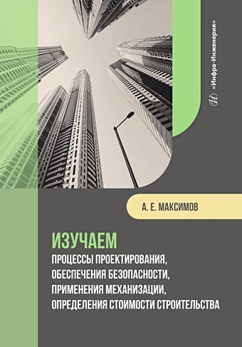 Максимов А.Е. Изучаем процессы проектирования, обеспечения безопасности, применения механизации, определения стоимости строительства