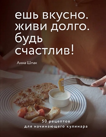 Шпак Анна Сергеевна Ешь вкусно. Живи долго. Будь счастлив! 50 рецептов для начинающего кулинара