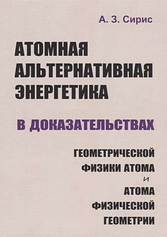 Сирис А. Атомная альтернативная энергетика в доказательствах геометрической физики атома и атома физической геометрии