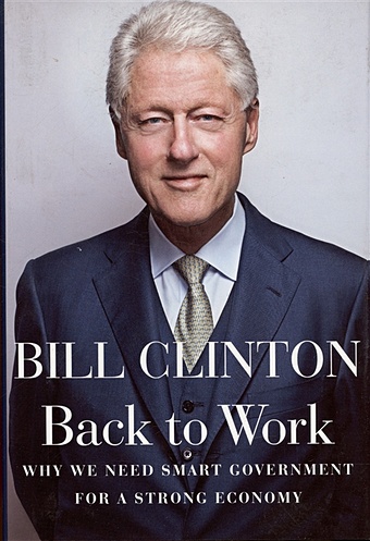 Clinton B. Back to Work: Why We Need Smart Government for a Strong Economy patterson james clinton bill the president is missing