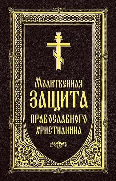 Молитвенная защита православного христианина. Молитвы на всякую потребу ко Господу Иисусу Христу, Его Пречистой Матери... - фото 1