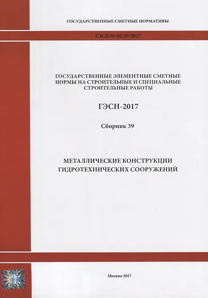 Государственные элементные сметные нормы на строительные и специальные строительные работы. ГЭСН-2017. Сборник 39. Металлические конструкции гидротехнических сооружений - фото 1