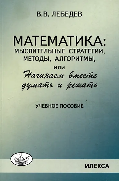 Лебедев Математика: мыслительные стратегии, методы, алгоритмы, или Начинаем вместе думать и решать: Учеб.пособие(Илекса) - фото 1