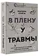 В плену у травмы. Как подружиться со своим тяжелым прошлым и обрести счастливую жизнь - фото 3