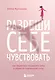 Разреши себе чувствовать: как честно проявлять свои чувства и открывать через них силу - фото 1